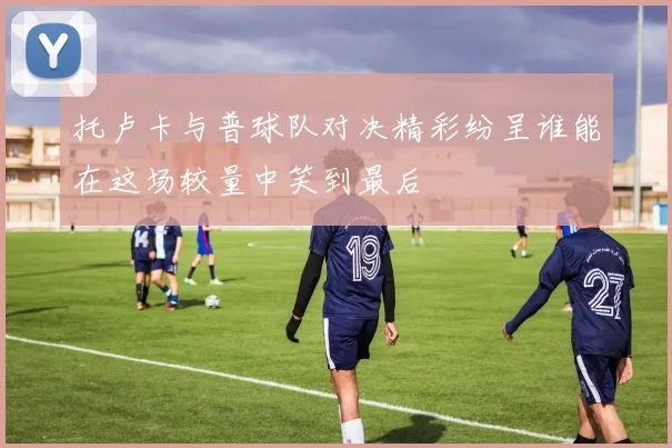 托卢卡与普球队对决精彩纷呈谁能在这场较量中笑到最后