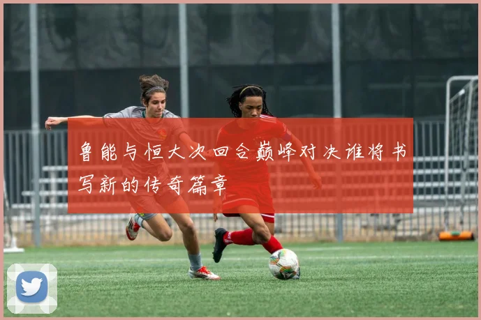 鲁能与恒大次回合巅峰对决谁将书写新的传奇篇章