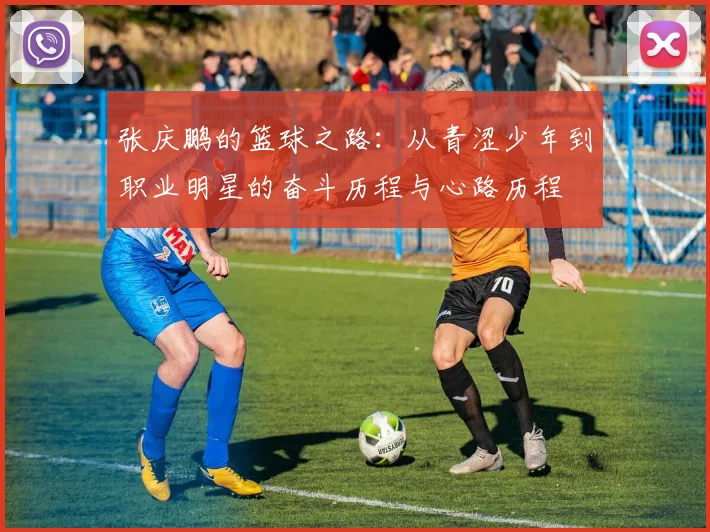 张庆鹏的篮球之路：从青涩少年到职业明星的奋斗历程与心路历程