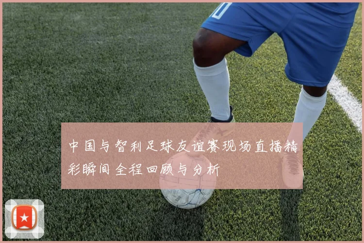 中国与智利足球友谊赛现场直播精彩瞬间全程回顾与分析