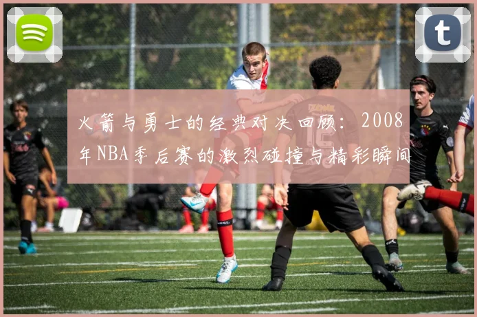 火箭与勇士的经典对决回顾：2008年NBA季后赛的激烈碰撞与精彩瞬间