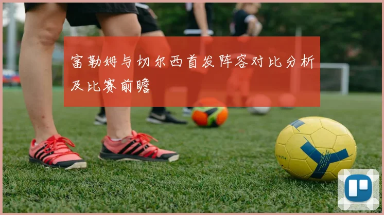 富勒姆与切尔西首发阵容对比分析及比赛前瞻