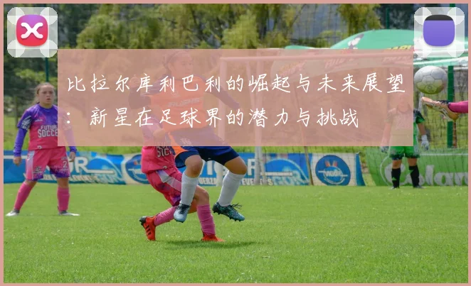 比拉尔库利巴利的崛起与未来展望：新星在足球界的潜力与挑战